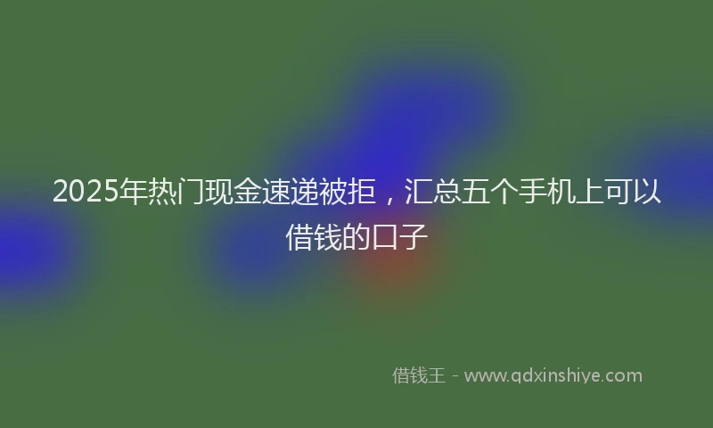 2025年热门现金速递被拒，汇总五个手机上可以借钱的口子