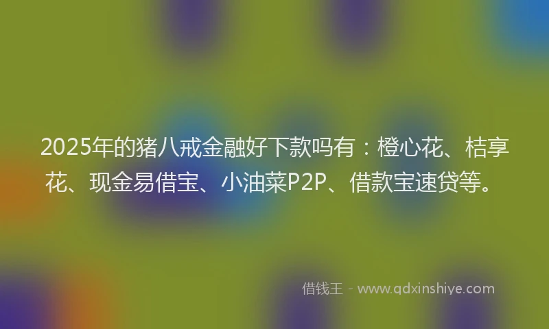 2025年的猪八戒金融好下款吗有：橙心花、桔享花、现金易借宝、小油菜P2P、借款宝速贷等。