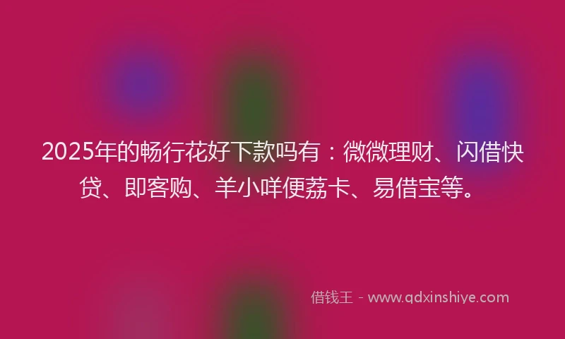 2025年的畅行花好下款吗有：微微理财、闪借快贷、即客购、羊小咩便荔卡、易借宝等。