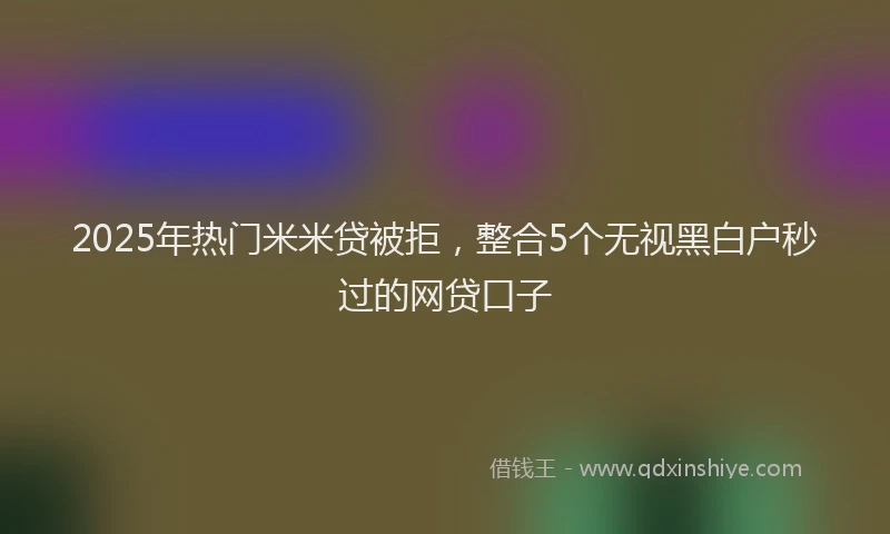 2025年热门米米贷被拒，整合5个无视黑白户秒过的网贷口子