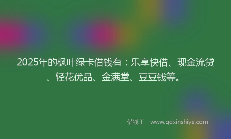 2025年的枫叶绿卡借钱有：乐享快借、现金流贷、轻花优品、金满堂、豆豆钱等。