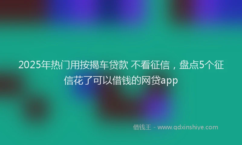 2025年热门用按揭车贷款 不看征信，盘点5个征信花了可以借钱的网贷app