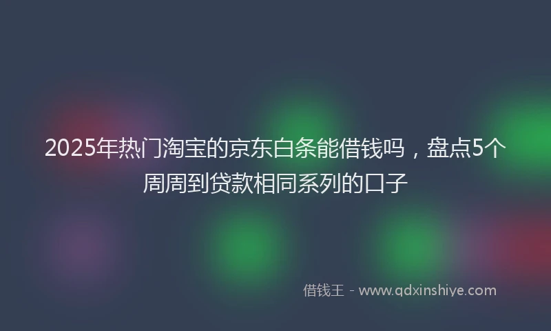 2025年热门淘宝的京东白条能借钱吗，盘点5个周周到贷款相同系列的口子