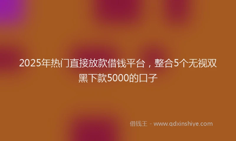 2025年热门直接放款借钱平台，整合5个无视双黑下款5000的口子