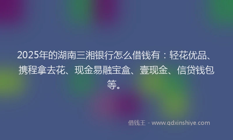 2025年的湖南三湘银行怎么借钱有：轻花优品、携程拿去花、现金易融宝盒、壹现金、信贷钱包等。