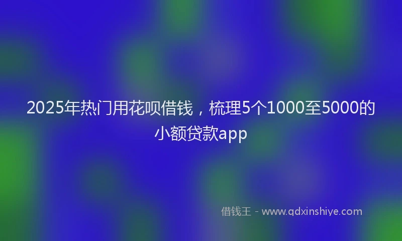 2025年热门用花呗借钱，梳理5个1000至5000的小额贷款app
