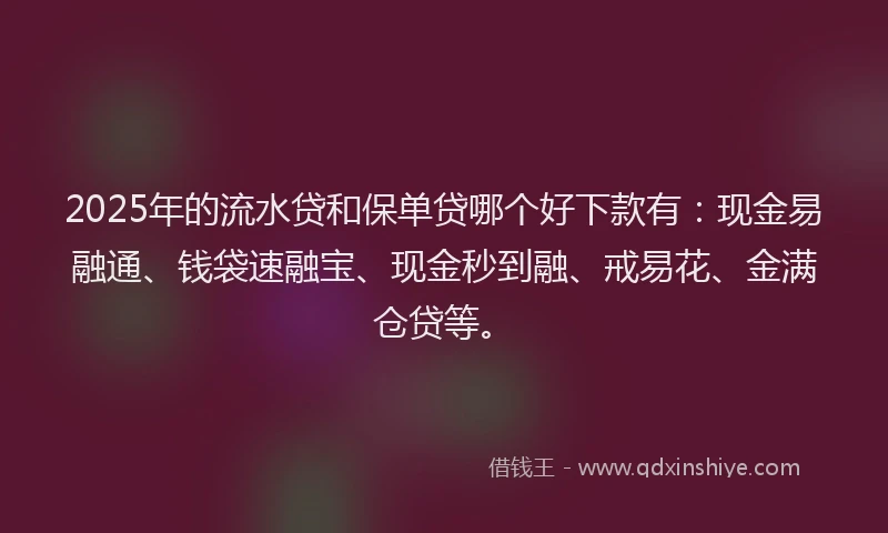 2025年的流水贷和保单贷哪个好下款有：现金易融通、钱袋速融宝、现金秒到融、戒易花、金满仓贷等。
