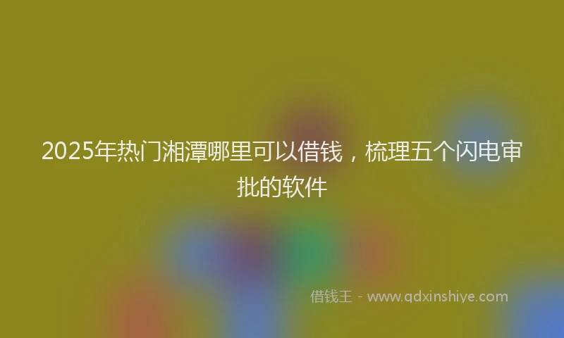 2025年热门湘潭哪里可以借钱，梳理五个闪电审批的软件
