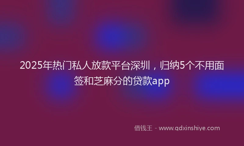 2025年热门私人放款平台深圳，归纳5个不用面签和芝麻分的贷款app