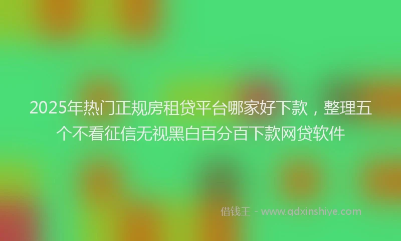 2025年热门正规房租贷平台哪家好下款，整理五个不看征信无视黑白百分百下款网贷软件