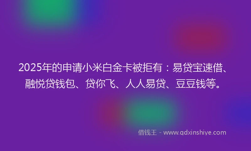 2025年的申请小米白金卡被拒有：易贷宝速借、融悦贷钱包、贷你飞、人人易贷、豆豆钱等。
