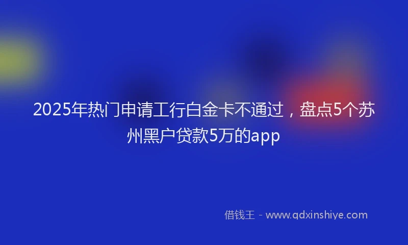 2025年热门申请工行白金卡不通过，盘点5个苏州黑户贷款5万的app