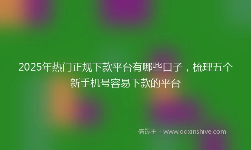 2025年热门正规下款平台有哪些口子，梳理五个新手机号容易下款的平台