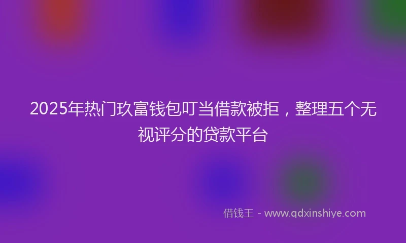2025年热门玖富钱包叮当借款被拒，整理五个无视评分的贷款平台