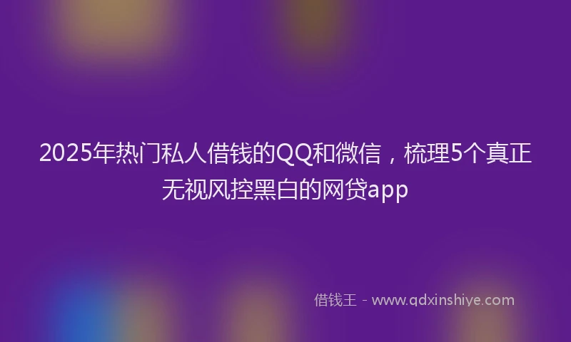 2025年热门私人借钱的QQ和微信，梳理5个真正无视风控黑白的网贷app