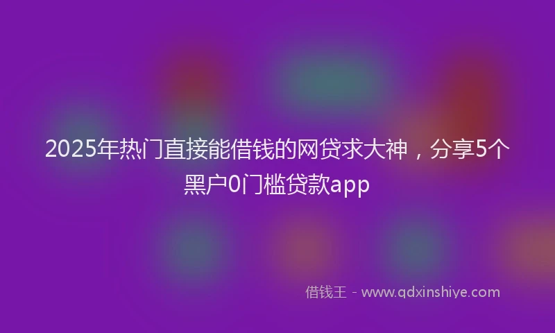 2025年热门直接能借钱的网贷求大神，分享5个黑户0门槛贷款app