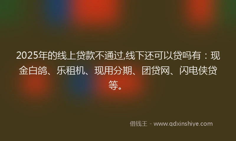 2025年的线上贷款不通过,线下还可以贷吗有：现金白鸽、乐租机、现用分期、团贷网、闪电侠贷等。