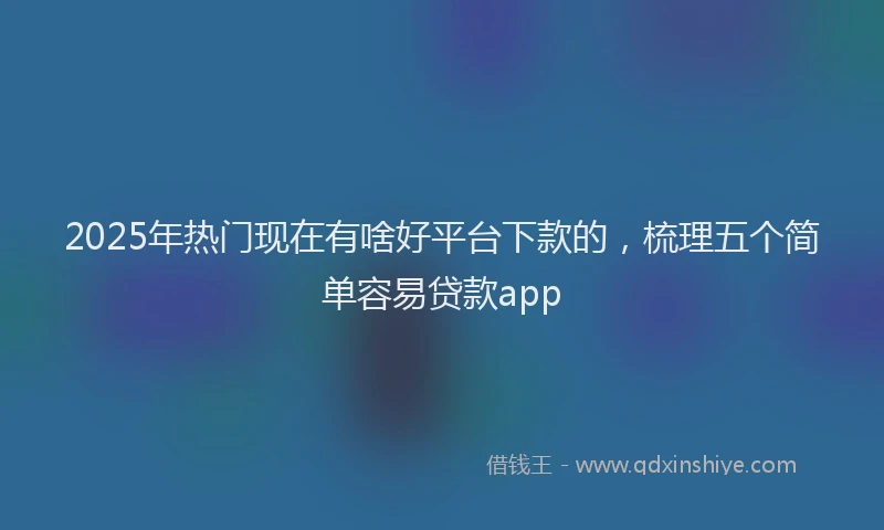 2025年热门现在有啥好平台下款的，梳理五个简单容易贷款app