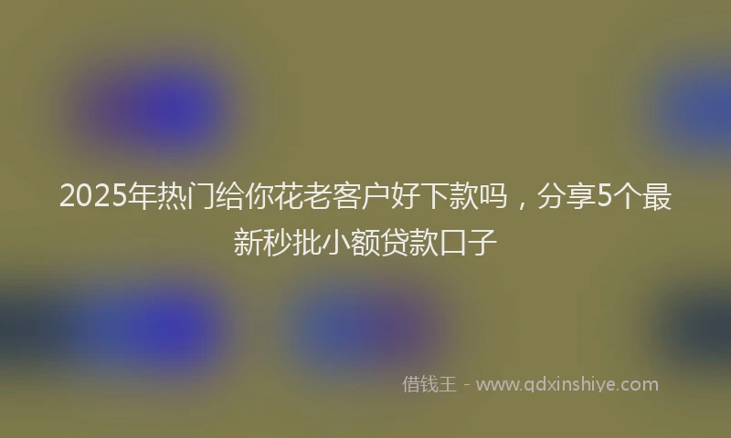 2025年热门给你花老客户好下款吗，分享5个最新秒批小额贷款口子