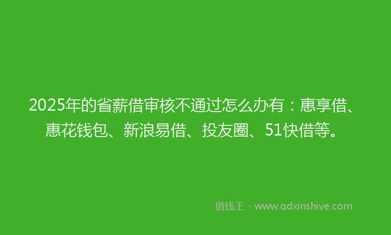 2025年的省薪借审核不通过怎么办有：惠享借、惠花钱包、新浪易借、投友圈、51快借等。