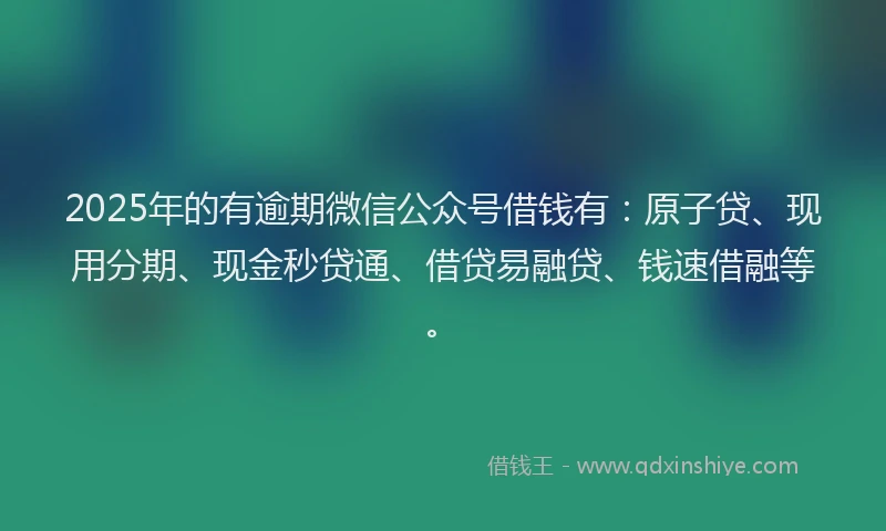 2025年的有逾期微信公众号借钱有：原子贷、现用分期、现金秒贷通、借贷易融贷、钱速借融等。