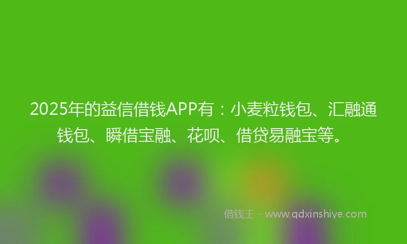 2025年的益信借钱APP有：小麦粒钱包、汇融通钱包、瞬借宝融、花呗、借贷易融宝等。