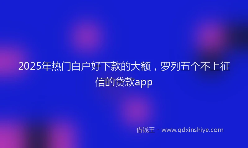 2025年热门白户好下款的大额，罗列五个不上征信的贷款app