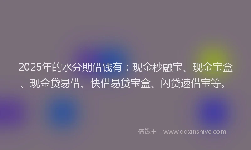2025年的水分期借钱有：现金秒融宝、现金宝盒、现金贷易借、快借易贷宝盒、闪贷速借宝等。