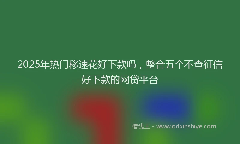 2025年热门移速花好下款吗，整合五个不查征信好下款的网贷平台