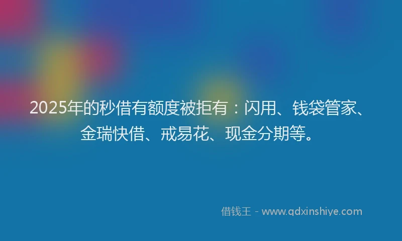 2025年的秒借有额度被拒有：闪用、钱袋管家、金瑞快借、戒易花、现金分期等。