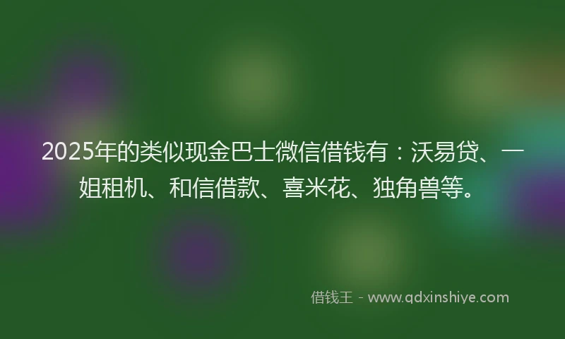 2025年的类似现金巴士微信借钱有：沃易贷、一姐租机、和信借款、喜米花、独角兽等。