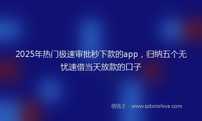 2025年热门极速审批秒下款的app，归纳五个无忧速借当天放款的口子