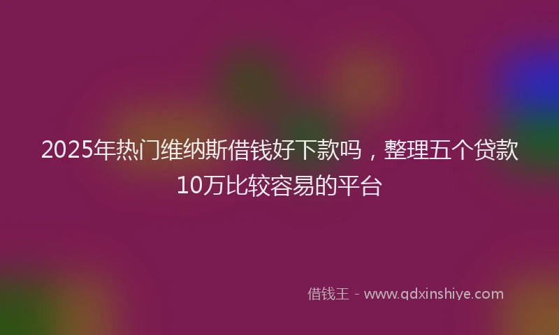 2025年热门维纳斯借钱好下款吗，整理五个贷款10万比较容易的平台