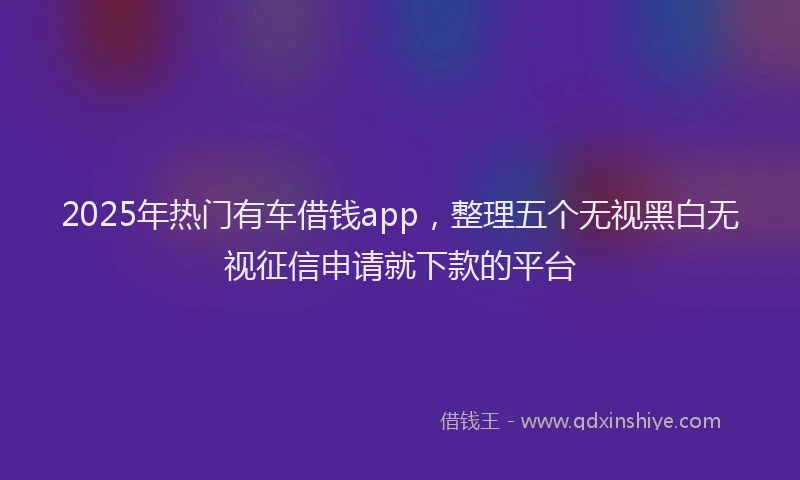 2025年热门有车借钱app，整理五个无视黑白无视征信申请就下款的平台