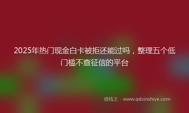 2025年热门现金白卡被拒还能过吗，整理五个低门槛不查征信的平台