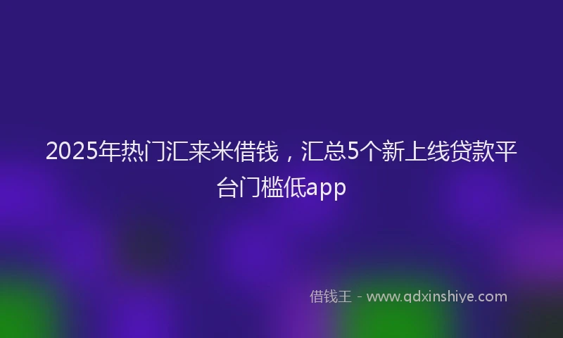 2025年热门汇来米借钱，汇总5个新上线贷款平台门槛低app