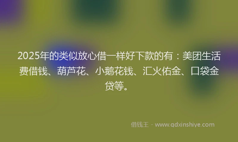 2025年的类似放心借一样好下款的有：美团生活费借钱、葫芦花、小鹅花钱、汇火佑金、口袋金贷等。