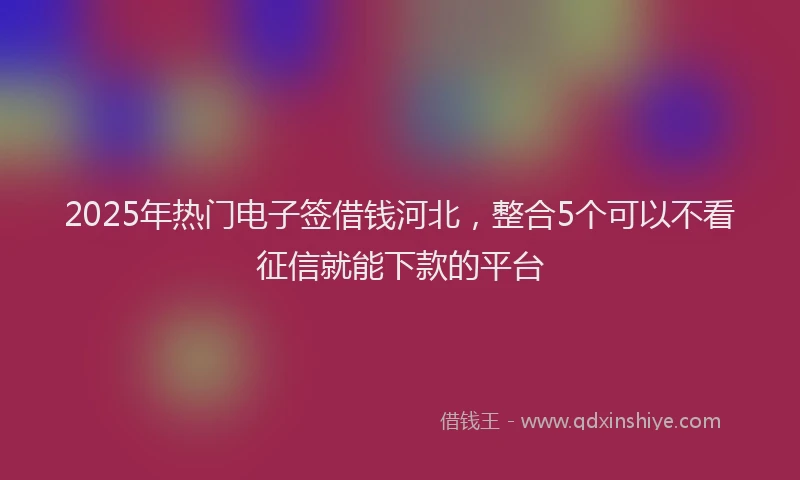 2025年热门电子签借钱河北，整合5个可以不看征信就能下款的平台