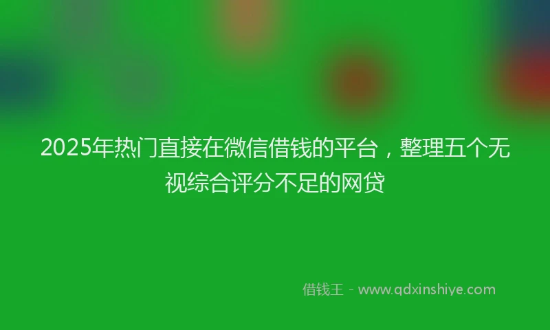 2025年热门直接在微信借钱的平台，整理五个无视综合评分不足的网贷