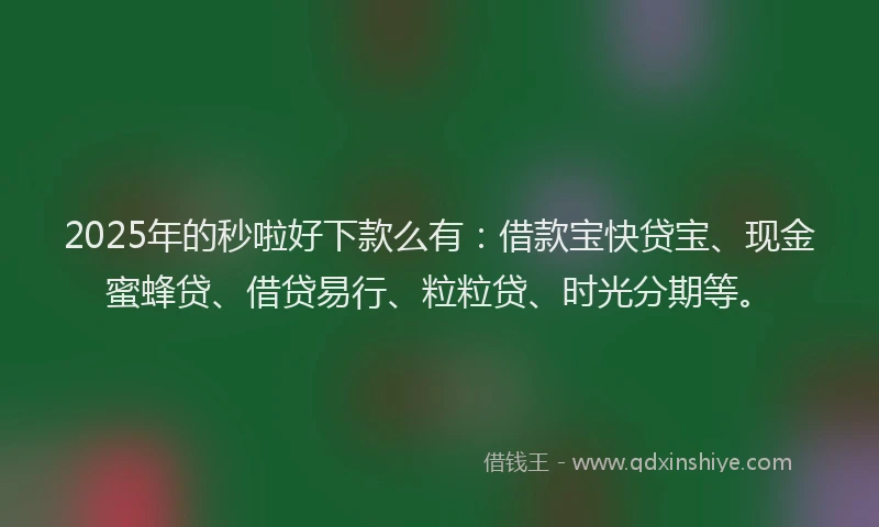 2025年的秒啦好下款么有：借款宝快贷宝、现金蜜蜂贷、借贷易行、粒粒贷、时光分期等。