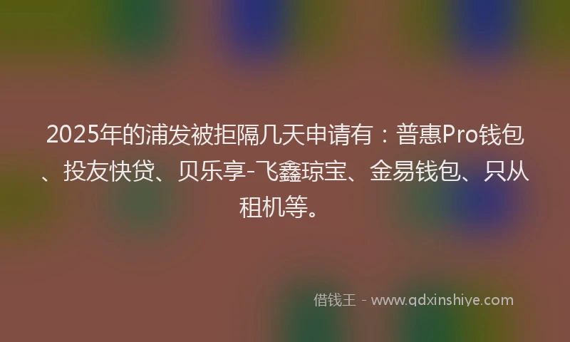 2025年的浦发被拒隔几天申请有：普惠Pro钱包、投友快贷、贝乐享-飞鑫琼宝、金易钱包、只从租机等。