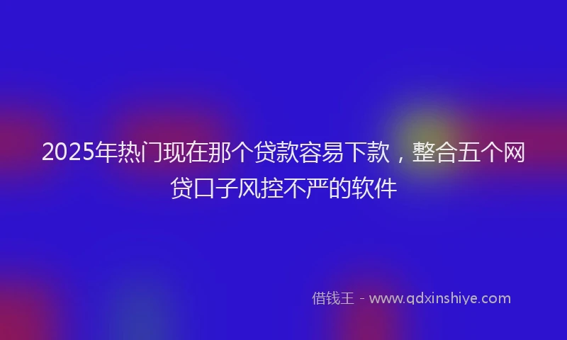 2025年热门现在那个贷款容易下款，整合五个网贷口子风控不严的软件