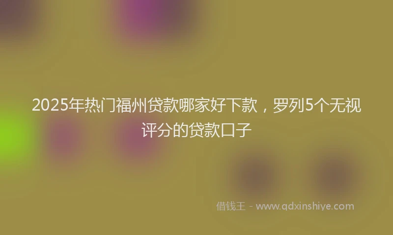 2025年热门福州贷款哪家好下款，罗列5个无视评分的贷款口子