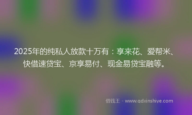 2025年的纯私人放款十万有：享来花、爱帮米、快借速贷宝、京享易付、现金易贷宝融等。