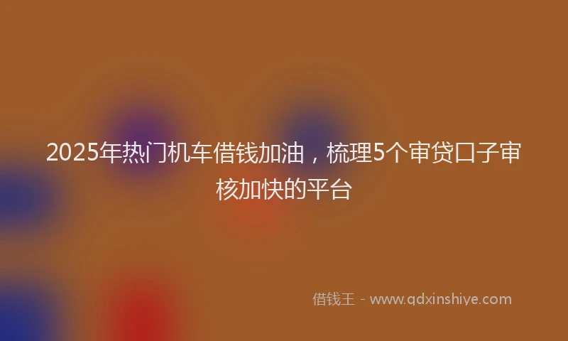 2025年热门机车借钱加油，梳理5个审贷口子审核加快的平台