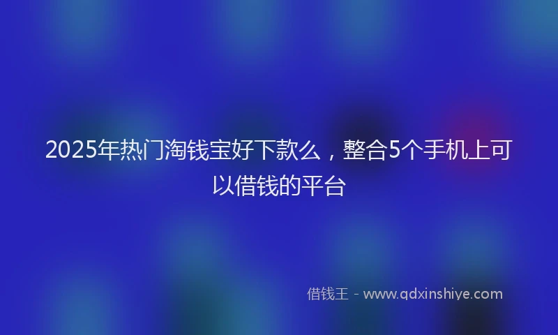 2025年热门淘钱宝好下款么，整合5个手机上可以借钱的平台