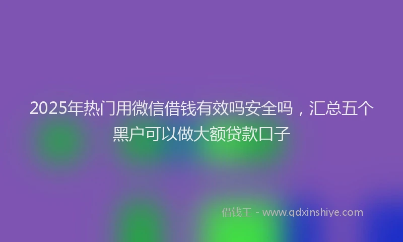 2025年热门用微信借钱有效吗安全吗，汇总五个黑户可以做大额贷款口子