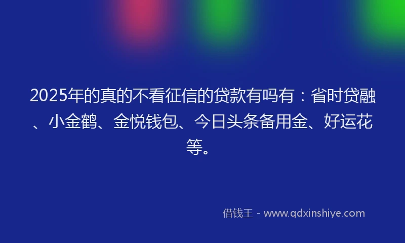 2025年的真的不看征信的贷款有吗有：省时贷融、小金鹤、金悦钱包、今日头条备用金、好运花等。