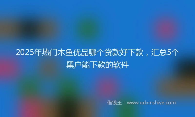 2025年热门木鱼优品哪个贷款好下款，汇总5个黑户能下款的软件