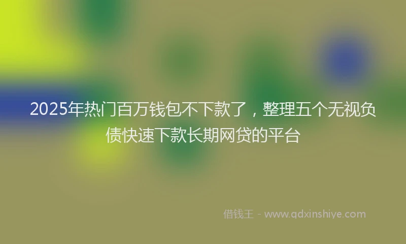 2025年热门百万钱包不下款了，整理五个无视负债快速下款长期网贷的平台